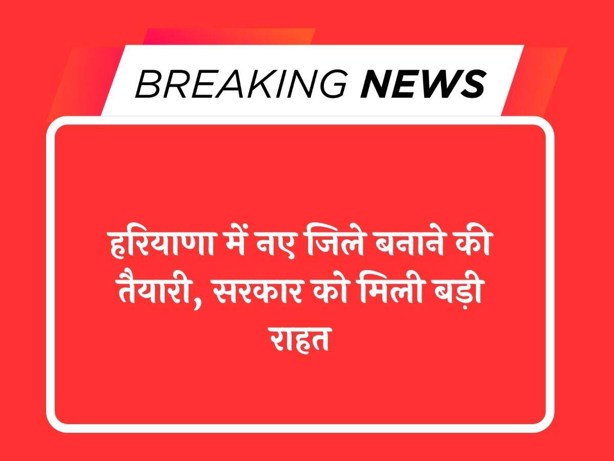हरियाणा में नए जिले बनाने की तैयारी, सरकार को मिली बड़ी राहत
