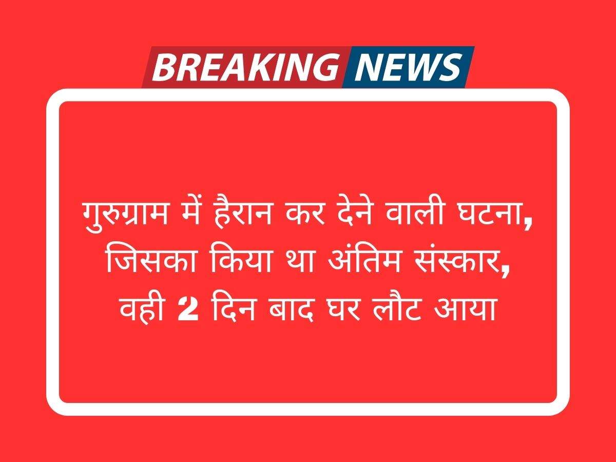 गुरुग्राम में हैरान कर देने वाली घटना, जिसका किया था अंतिम संस्कार, वही 2 दिन बाद घर लौट आया