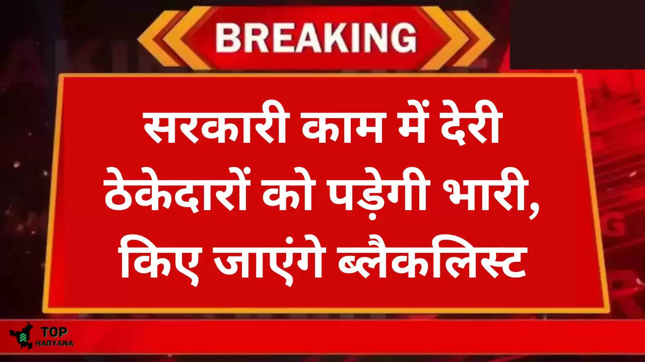 Haryana news: सरकारी काम में देरी ठेकेदारों को पड़ेगी भारी, किए जाएंगे ब्लैकलिस्ट,जानें पूरी खबर..