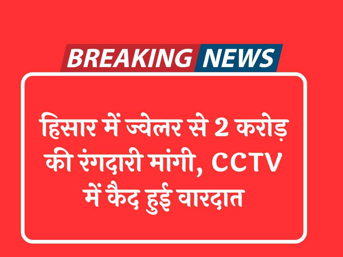 हिसार में ज्वेलर से 2 करोड़ की रंगदारी मांगी, CCTV में कैद हुई वारदात