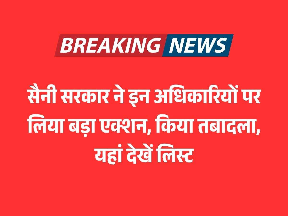 सैनी सरकार ने इन अधिकारियों पर लिया बड़ा एक्शन, किया तबादला, यहां देखें लिस्ट