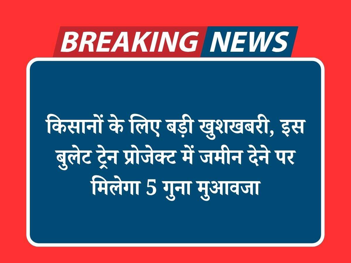 किसानों के लिए बड़ी खुशखबरी, इस बुलेट ट्रेन प्रोजेक्ट में जमीन देने पर मिलेगा 5 गुना मुआवजा