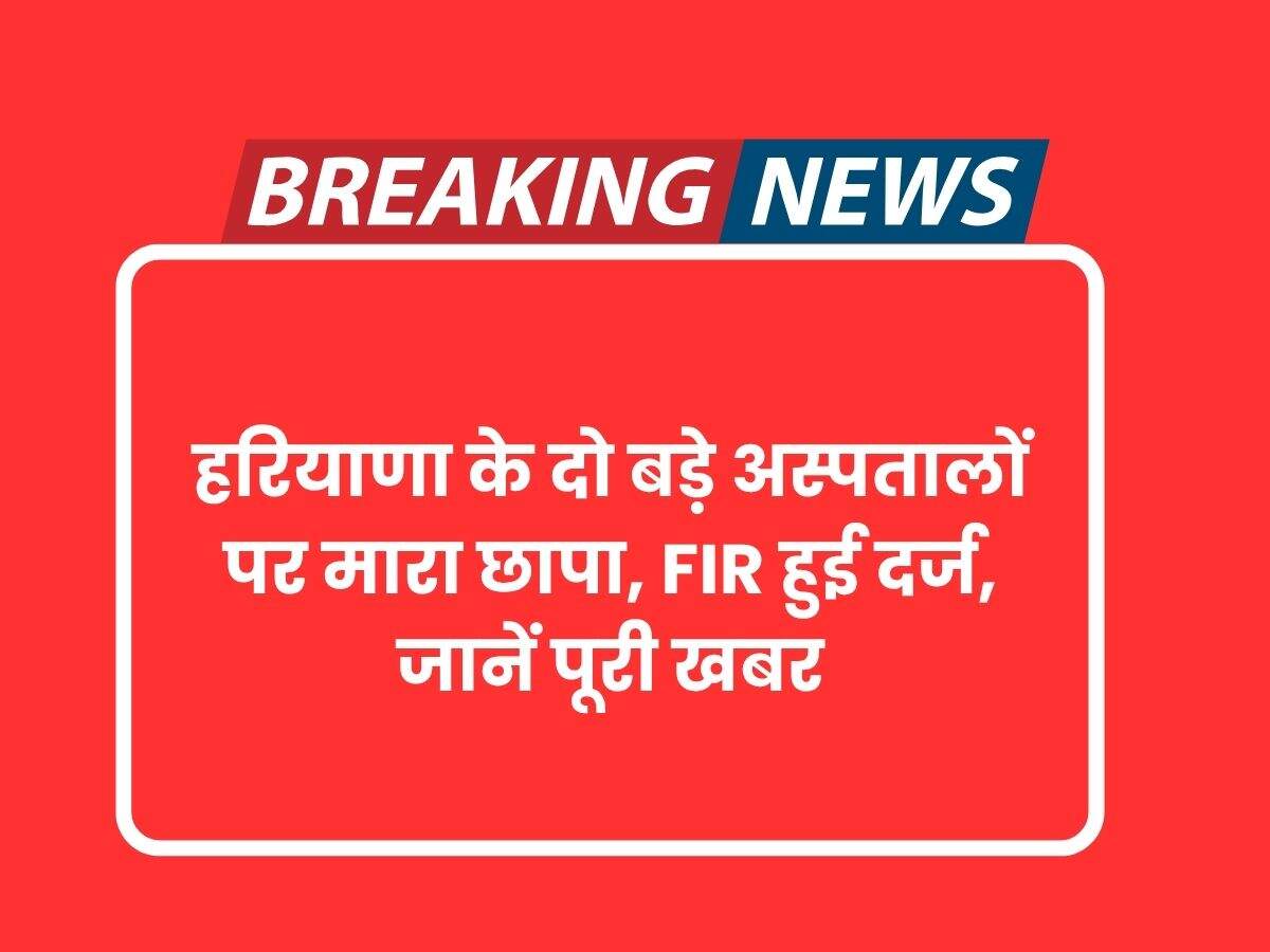 हरियाणा के दो बड़े अस्पतालों पर मारा छापा, FIR हुई दर्ज, जानें पूरी खबर
