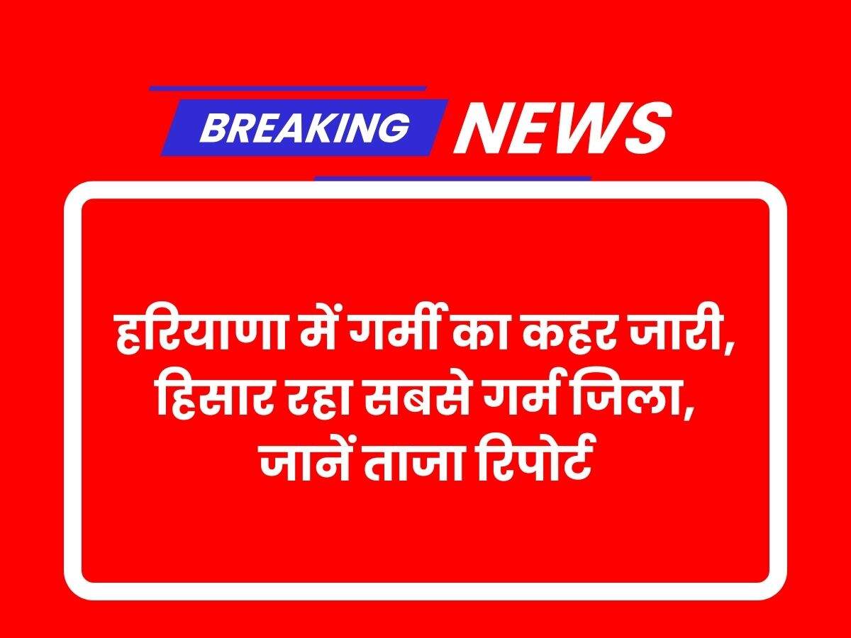 हरियाणा में गर्मी का कहर जारी, हिसार रहा सबसे गर्म जिला, जानें ताजा रिपोर्ट