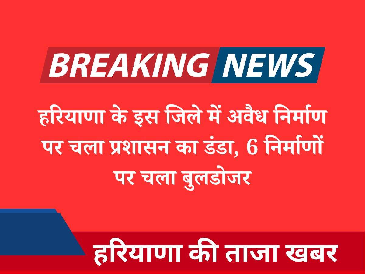 हरियाणा के इस जिले में अवैध निर्माण पर चला प्रशासन का डंडा, 6 निर्माणों पर चला बुलडोजर
